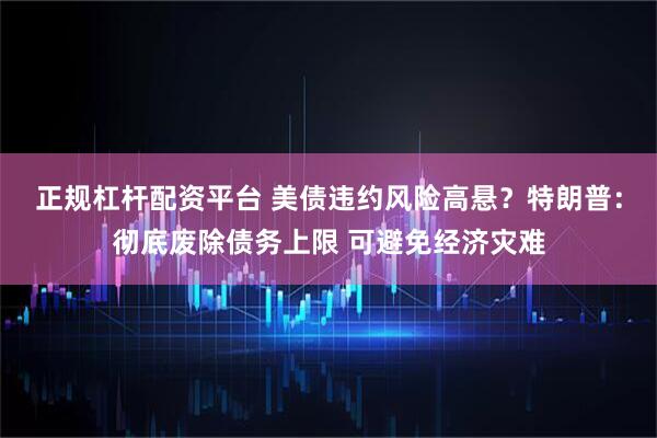 正规杠杆配资平台 美债违约风险高悬？特朗普：彻底废除债务上限 可避免经济灾难