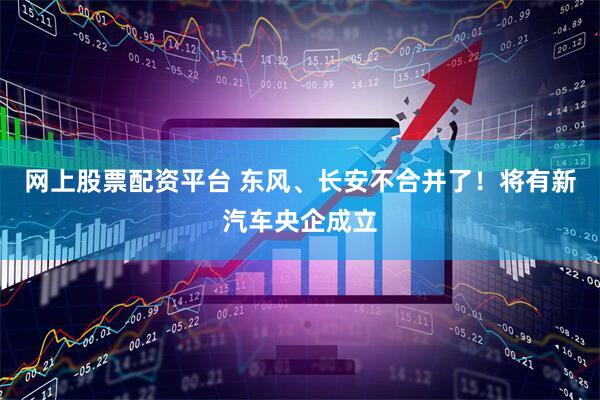 网上股票配资平台 东风、长安不合并了！将有新汽车央企成立
