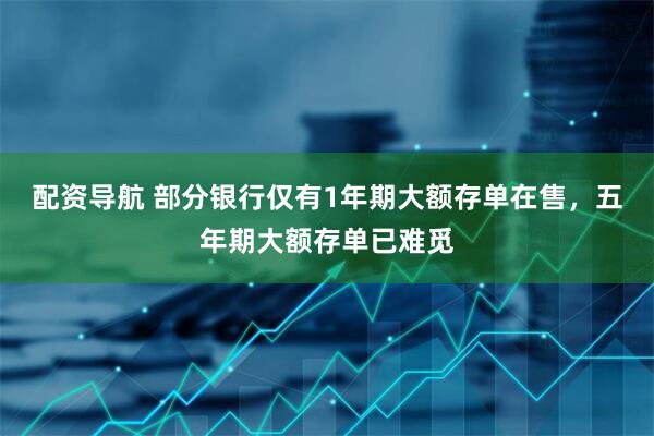 配资导航 部分银行仅有1年期大额存单在售，五年期大额存单已难觅