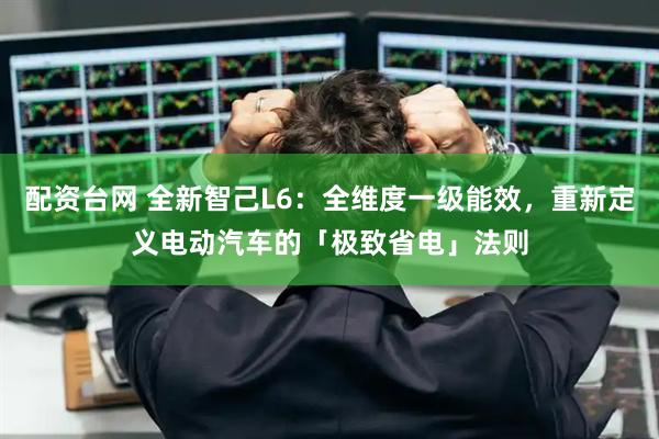 配资台网 全新智己L6：全维度一级能效，重新定义电动汽车的「极致省电」法则