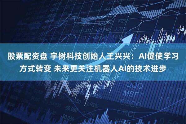 股票配资盘 宇树科技创始人王兴兴：AI促使学习方式转变 未来更关注机器人AI的技术进步