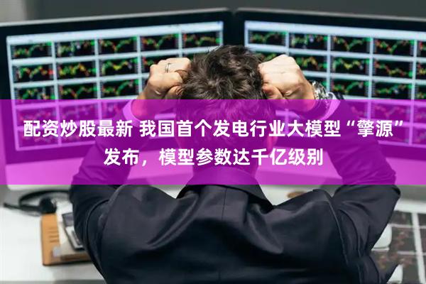 配资炒股最新 我国首个发电行业大模型“擎源”发布，模型参数达千亿级别
