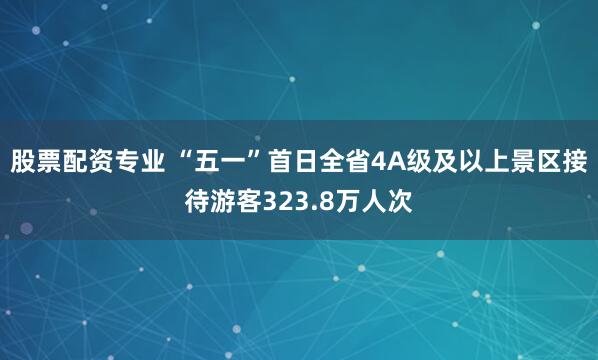 股票配资专业 “五一”首日全省4A级及以上景区接待游客323.8万人次