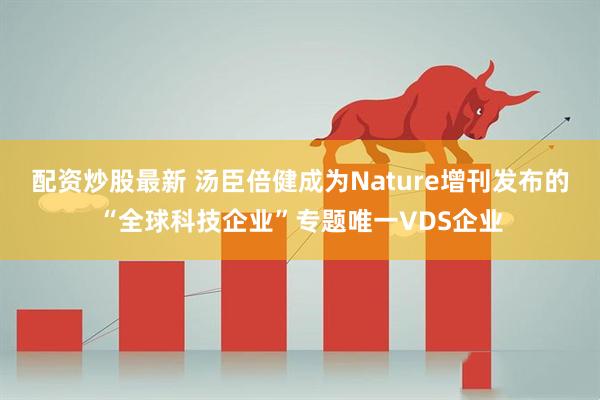 配资炒股最新 汤臣倍健成为Nature增刊发布的“全球科技企业”专题唯一VDS企业