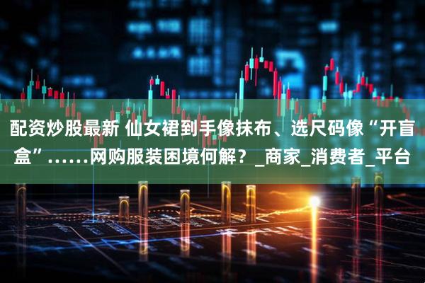 配资炒股最新 仙女裙到手像抹布、选尺码像“开盲盒”……网购服装困境何解？_商家_消费者_平台
