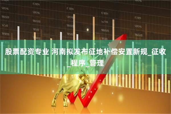 股票配资专业 河南拟发布征地补偿安置新规_征收_程序_管理