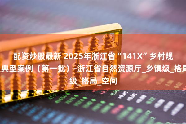 配资炒股最新 2025年浙江省“141X”乡村规划体系典型案例（第一批）-浙江省自然资源厅_乡镇级_格局_空间