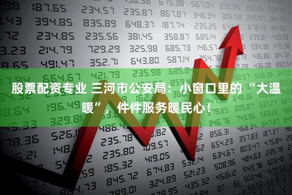 股票配资专业 三河市公安局：小窗口里的 “大温暖”，件件服务暖民心！