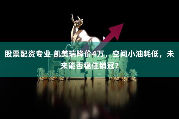 股票配资专业 凯美瑞降价4万，空间小油耗低，未来能否稳住销冠？