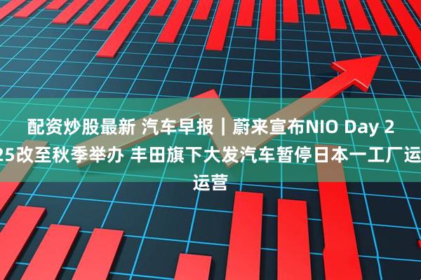 配资炒股最新 汽车早报｜蔚来宣布NIO Day 2025改至秋季举办 丰田旗下大发汽车暂停日本一工厂运营