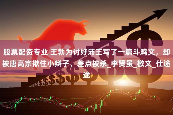 股票配资专业 王勃为讨好沛王写了一篇斗鸡文，却被唐高宗揪住小辫子，差点被杀_李贤虽_檄文_仕途