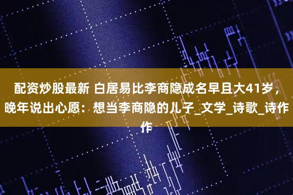 配资炒股最新 白居易比李商隐成名早且大41岁，晚年说出心愿：想当李商隐的儿子_文学_诗歌_诗作