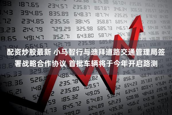 配资炒股最新 小马智行与迪拜道路交通管理局签署战略合作协议 首批车辆将于今年开启路测