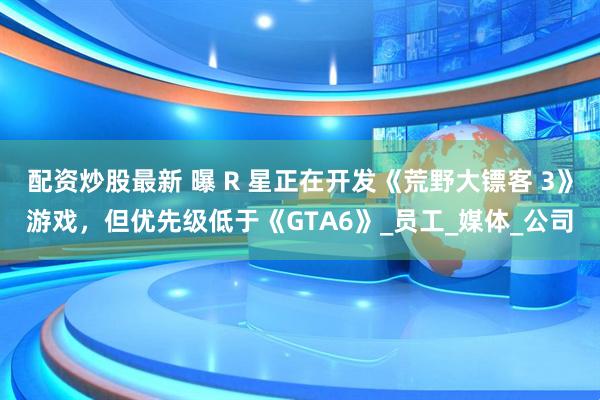 配资炒股最新 曝 R 星正在开发《荒野大镖客 3》游戏，但优先级低于《GTA6》_员工_媒体_公司