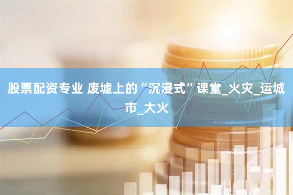 股票配资专业 废墟上的“沉浸式”课堂_火灾_运城市_大火