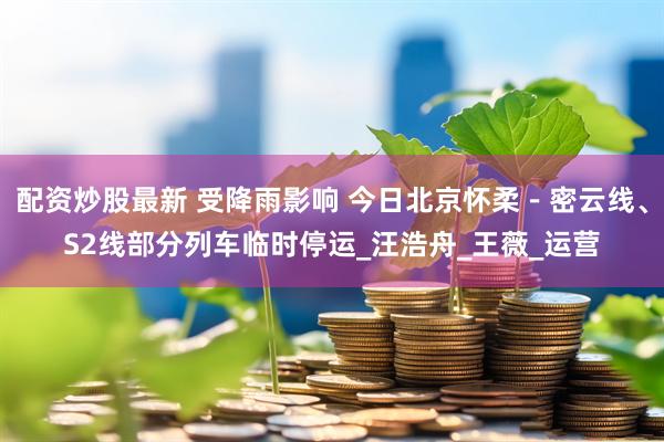 配资炒股最新 受降雨影响 今日北京怀柔－密云线、S2线部分列车临时停运_汪浩舟_王薇_运营