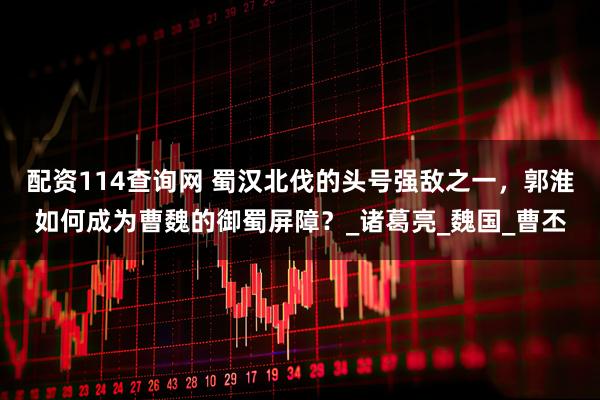 配资114查询网 蜀汉北伐的头号强敌之一，郭淮如何成为曹魏的御蜀屏障？_诸葛亮_魏国_曹丕