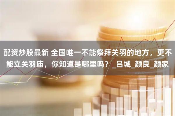 配资炒股最新 全国唯一不能祭拜关羽的地方，更不能立关羽庙，你知道是哪里吗？_吕城_颜良_颜家