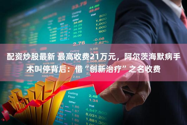 配资炒股最新 最高收费21万元，阿尔茨海默病手术叫停背后：借“创新治疗”之名收费