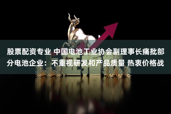 股票配资专业 中国电池工业协会副理事长痛批部分电池企业：不重视研发和产品质量 热衷价格战