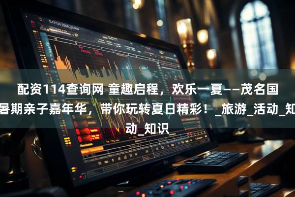 配资114查询网 童趣启程，欢乐一夏——茂名国旅暑期亲子嘉年华，带你玩转夏日精彩！_旅游_活动_知识