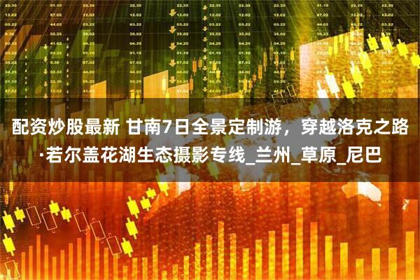 配资炒股最新 甘南7日全景定制游，穿越洛克之路·若尔盖花湖生态摄影专线_兰州_草原_尼巴