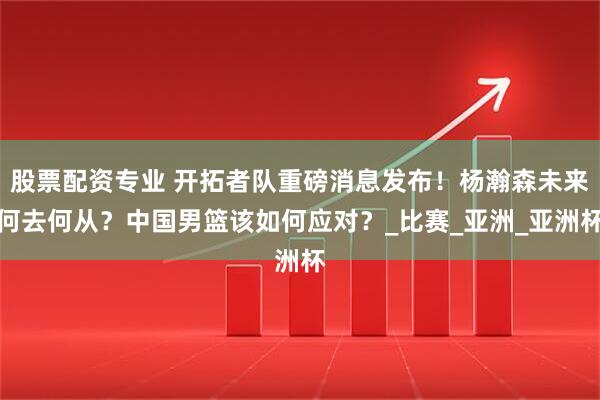 股票配资专业 开拓者队重磅消息发布！杨瀚森未来何去何从？中国男篮该如何应对？_比赛_亚洲_亚洲杯