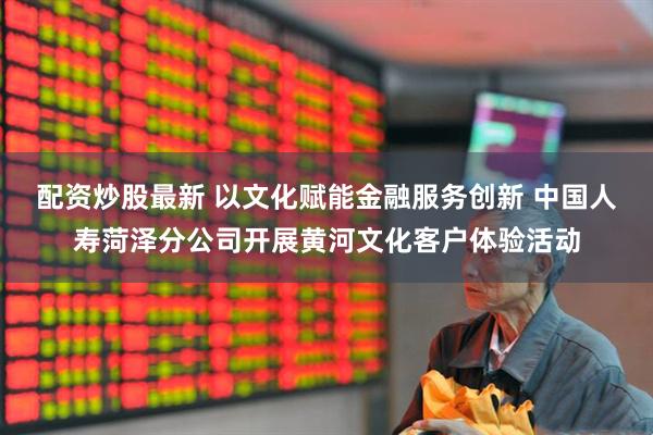 配资炒股最新 以文化赋能金融服务创新 中国人寿菏泽分公司开展黄河文化客户体验活动