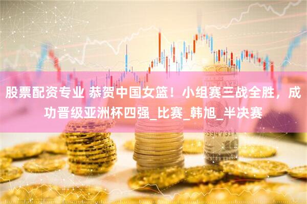 股票配资专业 恭贺中国女篮！小组赛三战全胜，成功晋级亚洲杯四强_比赛_韩旭_半决赛