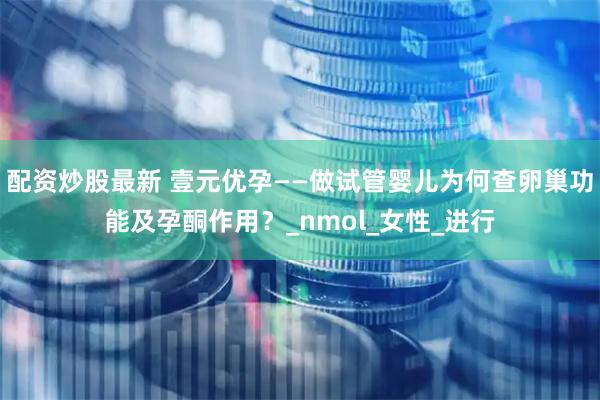 配资炒股最新 壹元优孕——做试管婴儿为何查卵巢功能及孕酮作用？_nmol_女性_进行