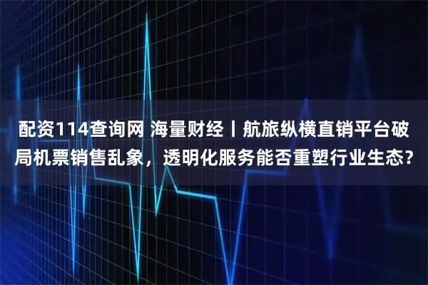 配资114查询网 海量财经丨航旅纵横直销平台破局机票销售乱象，透明化服务能否重塑行业生态？