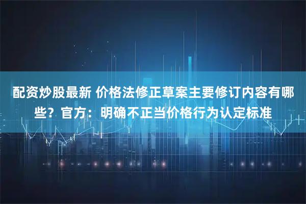 配资炒股最新 价格法修正草案主要修订内容有哪些？官方：明确不正当价格行为认定标准