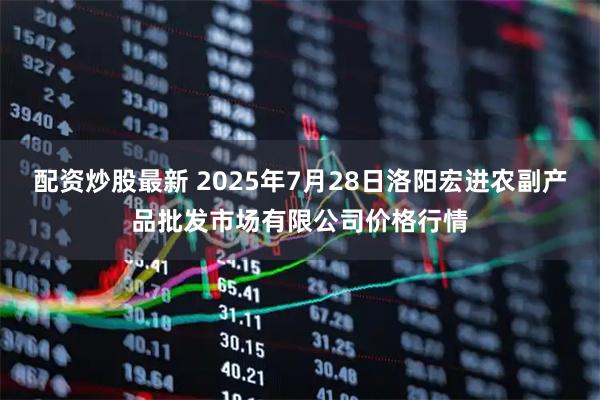 配资炒股最新 2025年7月28日洛阳宏进农副产品批发市场有限公司价格行情