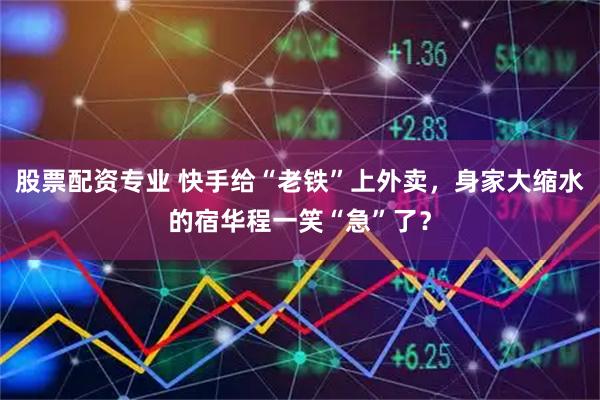 股票配资专业 快手给“老铁”上外卖，身家大缩水的宿华程一笑“急”了？