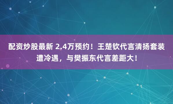 配资炒股最新 2.4万预约！王楚钦代言清扬套装遭冷遇，与樊振东代言差距大！