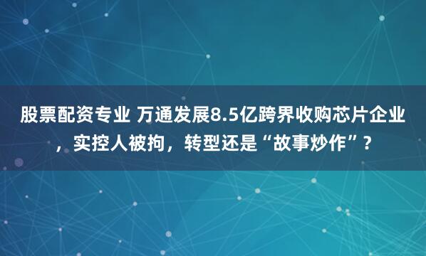 股票配资专业 万通发展8.5亿跨界收购芯片企业，实控人被拘，转型还是“故事炒作”？