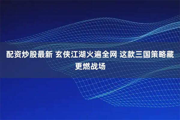 配资炒股最新 玄侠江湖火遍全网 这款三国策略藏更燃战场