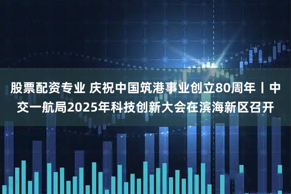 股票配资专业 庆祝中国筑港事业创立80周年丨中交一航局2025年科技创新大会在滨海新区召开