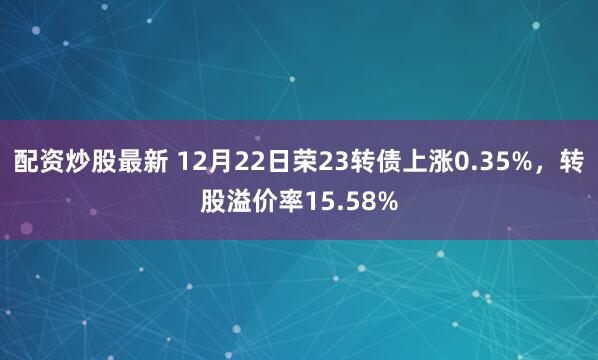 配资炒股最新 12月22日荣23转债上涨0.35%,转股溢价率15.58%
