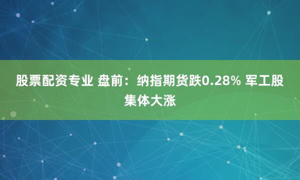 股票配资专业 盘前：纳指期货跌0.28% 军工股集体大涨