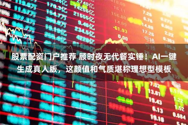 股票配资门户推荐 顾时夜无代餐实锤！AI一键生成真人版，这颜值和气质堪称理想型模板