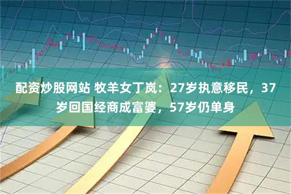 配资炒股网站 牧羊女丁岚:27岁执意移民,37岁回国经商成富婆,57岁仍单身