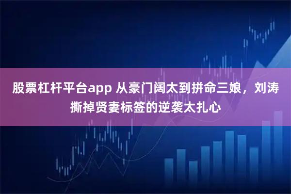 股票杠杆平台app 从豪门阔太到拼命三娘，刘涛撕掉贤妻标签的逆袭太扎心