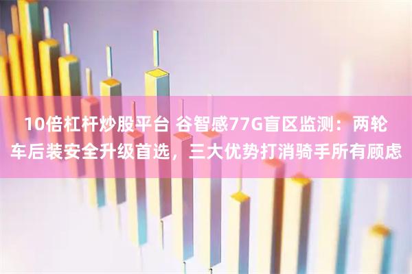 10倍杠杆炒股平台 谷智感77G盲区监测：两轮车后装安全升级首选，三大优势打消骑手所有顾虑