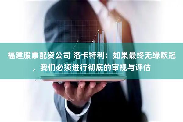 福建股票配资公司 洛卡特利：如果最终无缘欧冠，我们必须进行彻底的审视与评估