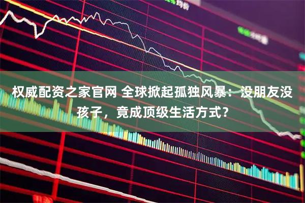 权威配资之家官网 全球掀起孤独风暴：没朋友没孩子，竟成顶级生活方式？