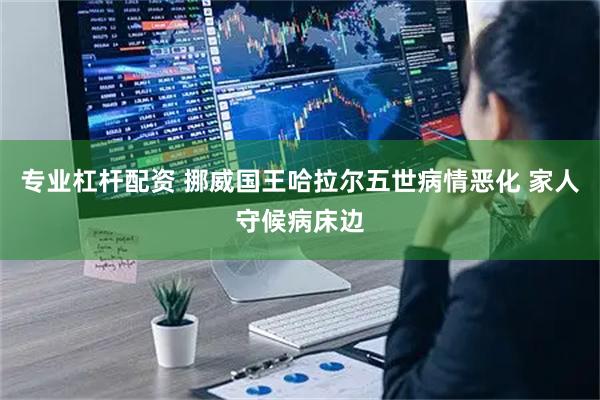 专业杠杆配资 挪威国王哈拉尔五世病情恶化 家人守候病床边