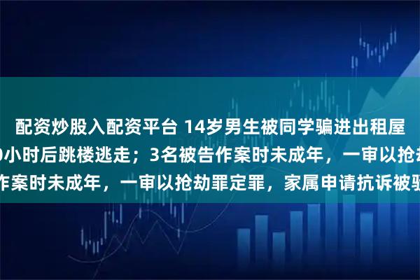 配资炒股入配资平台 14岁男生被同学骗进出租屋遭3人暴力勒索，拘禁10小时后跳楼逃走；3名被告作案时未成年，一审以抢劫罪定罪，家属申请抗诉被驳回
