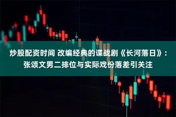 炒股配资时间 改编经典的谍战剧《长河落日》：张颂文男二排位与实际戏份落差引关注